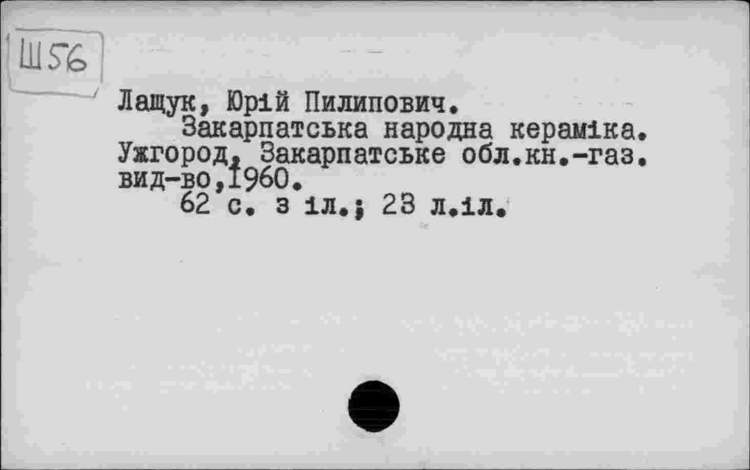 ﻿Лащук, Юрій Пилипович.
Закарпатська народна кераміка. Ужгород, Закарпатське обл.кн.-газ. вид-во,І960.
62 с. з іл.| 23 л.іл.